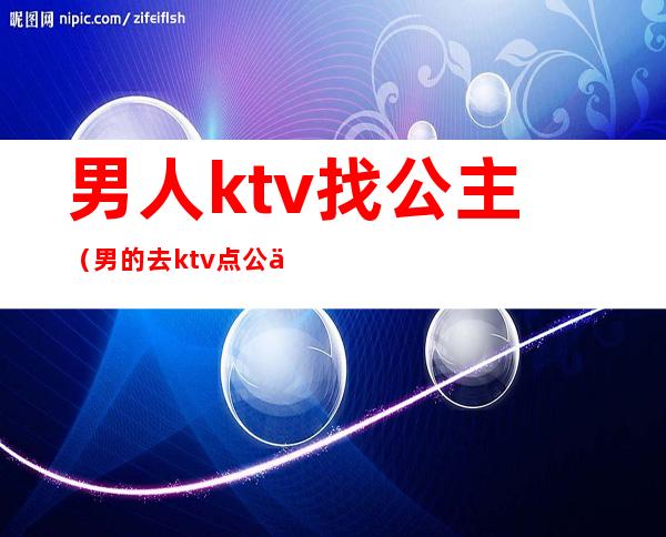男人ktv找公主(男的去ktv点公主干嘛)