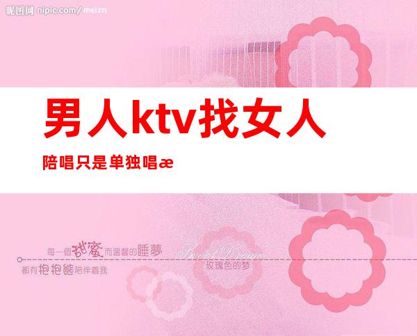 男人ktv找女人陪唱只是单独唱歌吗（ktv陪唱的女人能要吗）