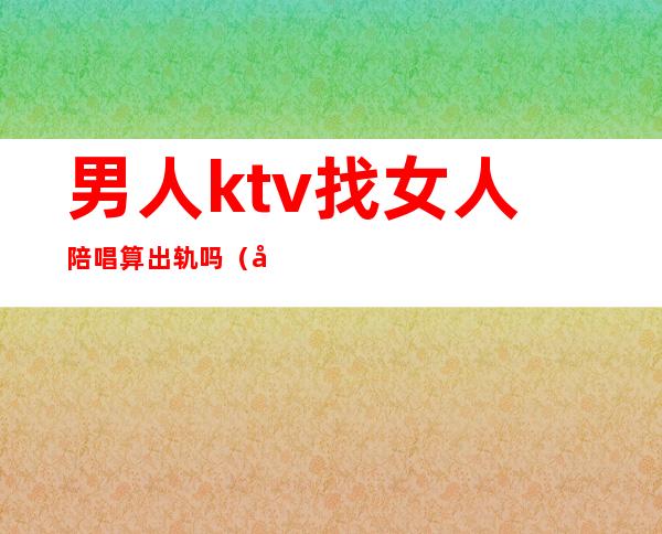 男人ktv找女人陪唱算出轨吗（唱歌找陪酒算不算出轨）