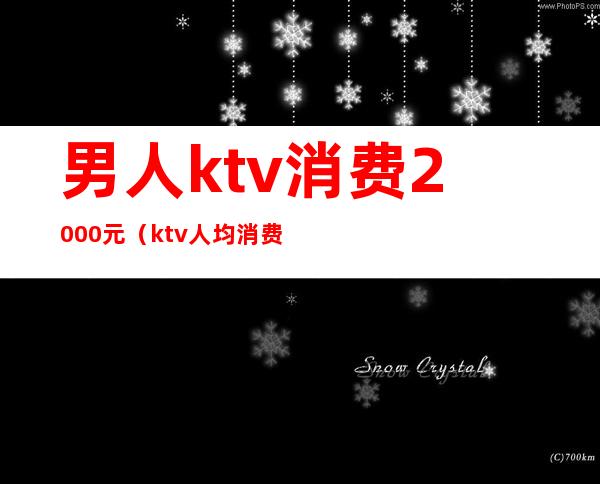 男人ktv消费2000元(ktv人均消费1000正常吗)