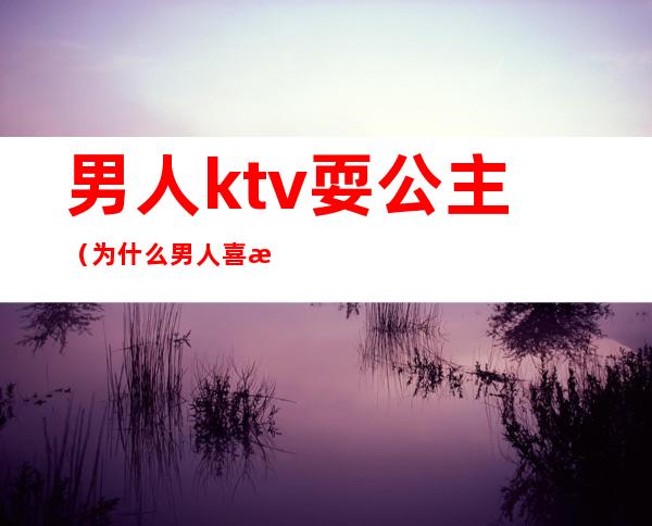 男人ktv耍公主(为什么男人喜欢找KTV公主)