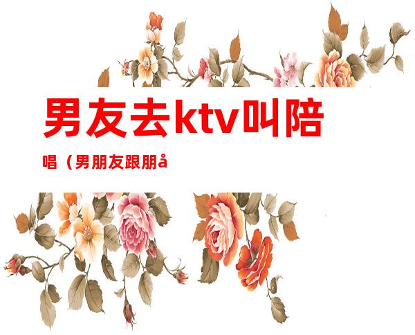 男友去ktv叫陪唱(男朋友跟朋友去ktv点陪唱)