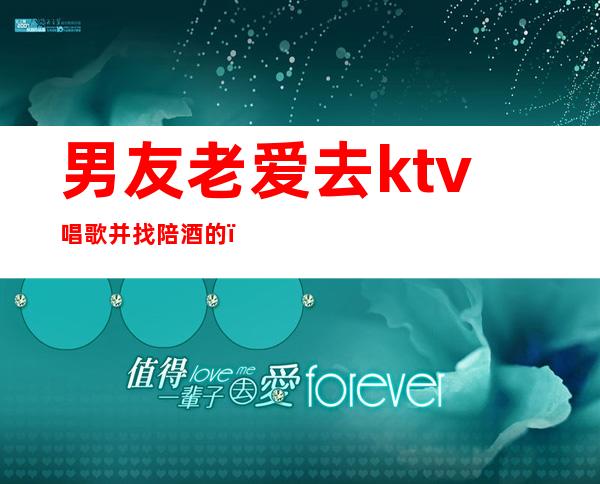 男友老爱去ktv唱歌并找陪酒的(男友老爱去ktv唱歌并找陪酒的怎么办)