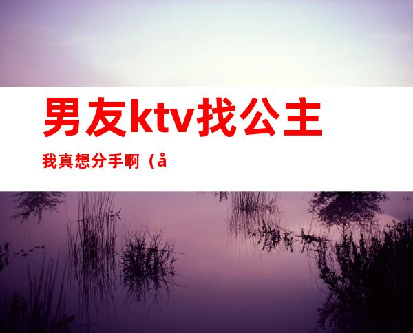 男友ktv找公主我真想分手啊(在ktv做公主 男朋友不开心)