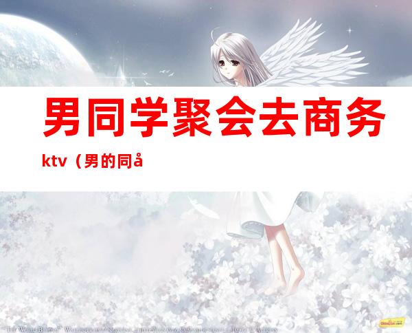 男同学聚会去商务ktv(男的同学聚会一定要喝酒吗)