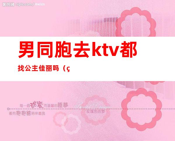 男同胞去ktv都找公主佳丽吗(男人去KTV找公主)
