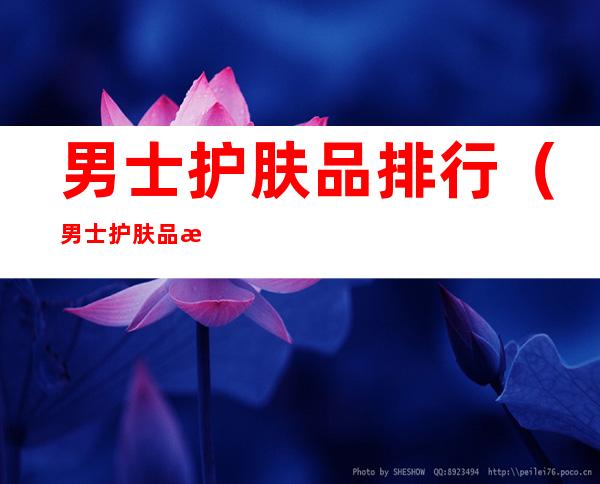 男士护肤品排行（男士护肤品排行榜10强知乎）