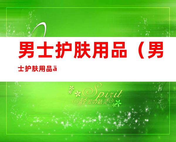 男士护肤用品(男士护肤用品使用顺序)