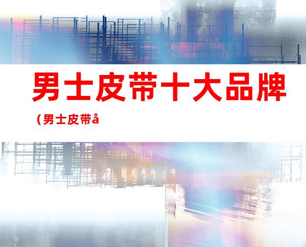 男士皮带十大品牌(男士皮带十大品牌排行榜前十名)