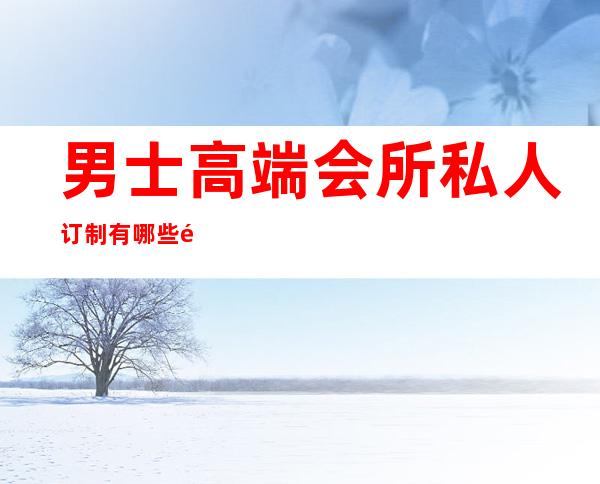 男士高端会所私人订制有哪些项目-男士养生馆项目有哪些?