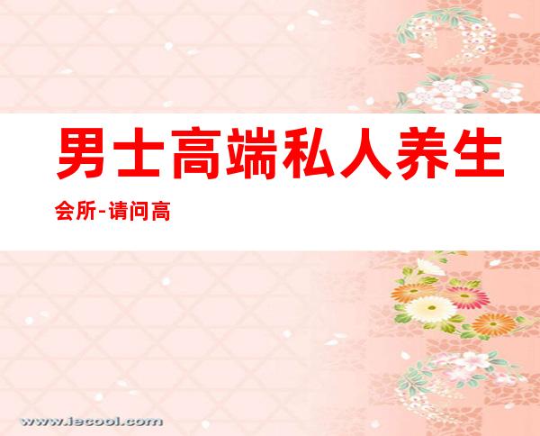 男士高端私人养生会所-请问高端男士养生会所好的是?