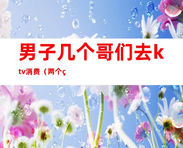 男子几个哥们去ktv消费(两个男的去ktv)