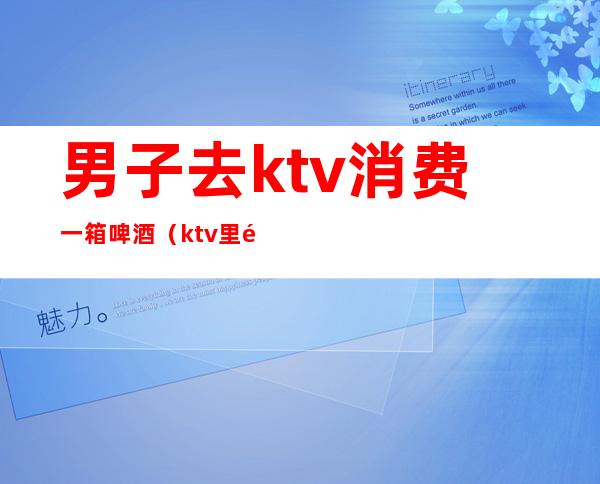 男子去ktv消费一箱啤酒(ktv里面一箱啤酒多少钱)