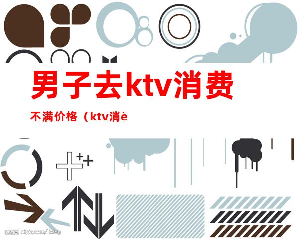 男子去ktv消费不满价格(ktv消费2500块钱正常吗)