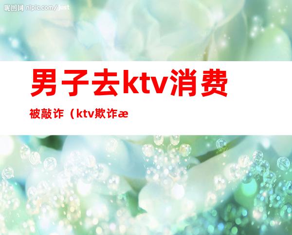 男子去ktv消费被敲诈(ktv欺诈消费)