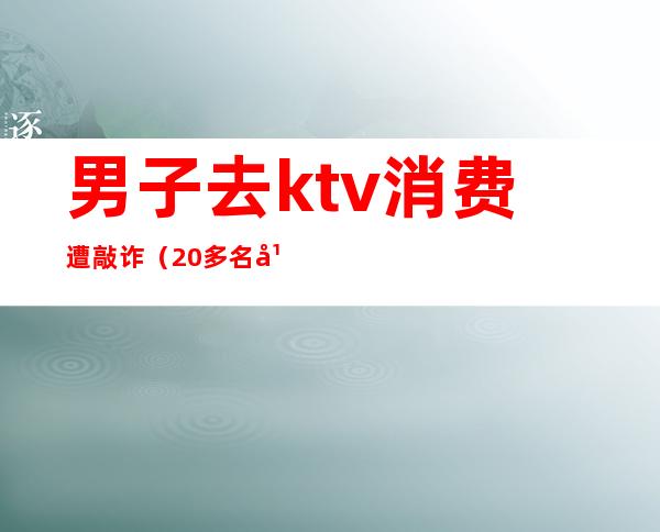 男子去ktv消费遭敲诈(20多名年轻人打砸ktv)