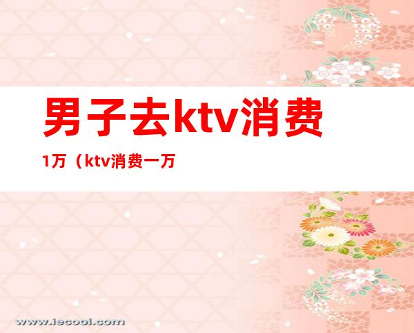 男子去ktv消费1万(ktv消费一万多正常吗)