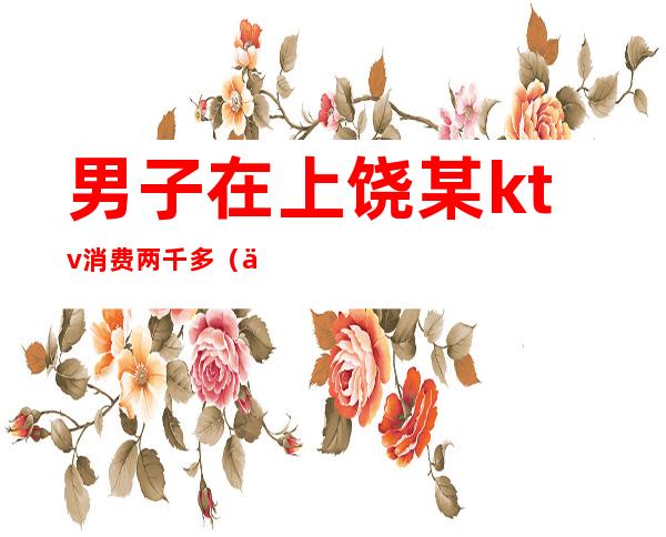 男子在上饶某ktv消费两千多（上饶好玩的ktv）
