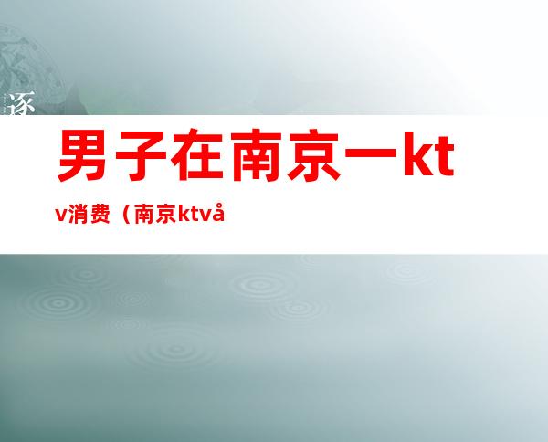 男子在南京一ktv消费(南京ktv太坑了)