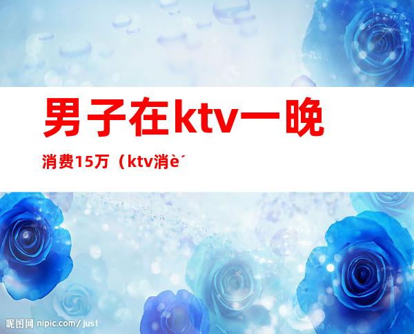 男子在ktv一晚消费15万(ktv消费12万真相)