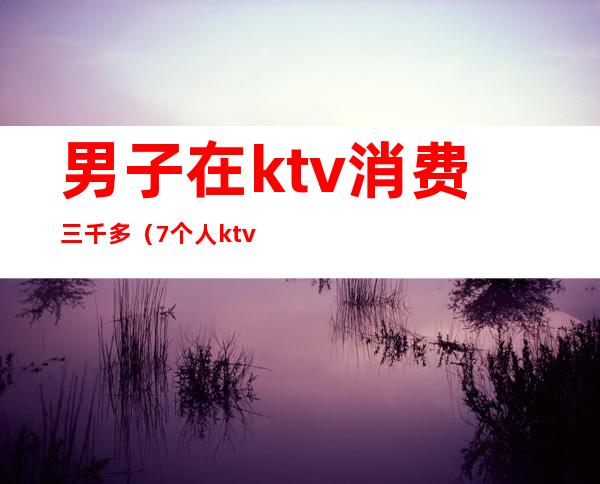 男子在ktv消费三千多(7个人ktv一晚上消费5000)
