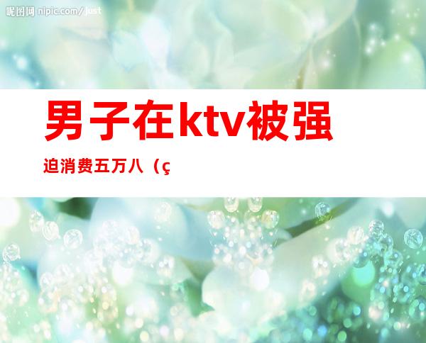 男子在ktv被强迫消费五万八(男子在ktv消费不付钱)