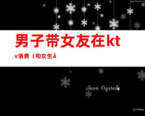 男子带女友在ktv消费(和女生在ktv)