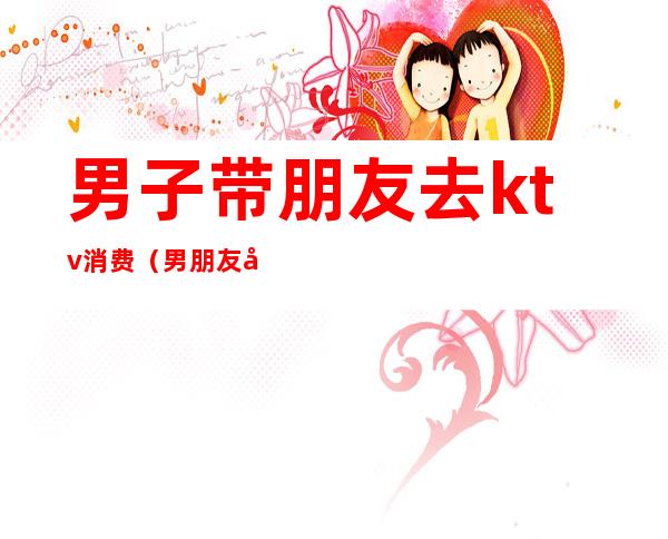 男子带朋友去ktv消费(男朋友应酬去ktv)