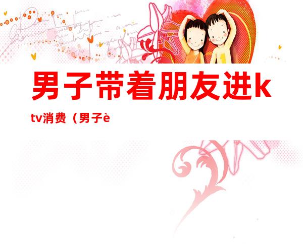 男子带着朋友进ktv消费(男子进去ktv)