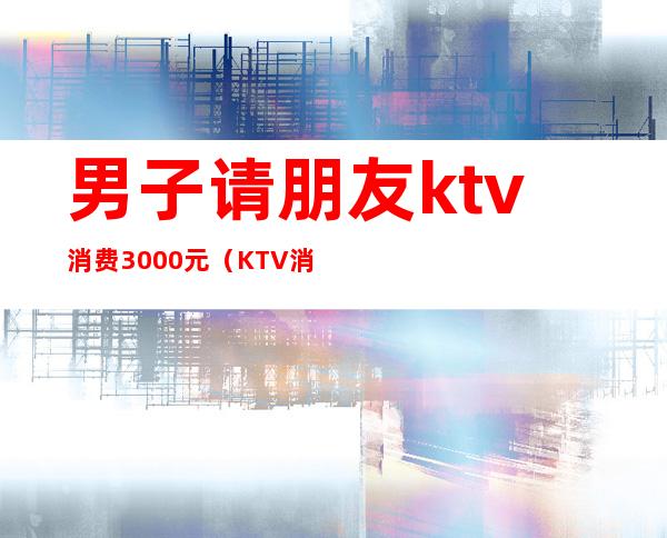 男子请朋友ktv消费3000元(KTV消费2000朋友跑了)