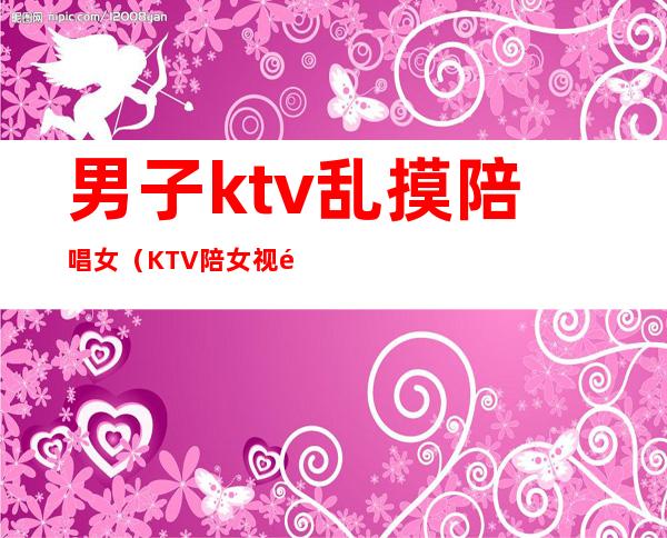 男子ktv乱摸陪唱女(KTV陪女视频)