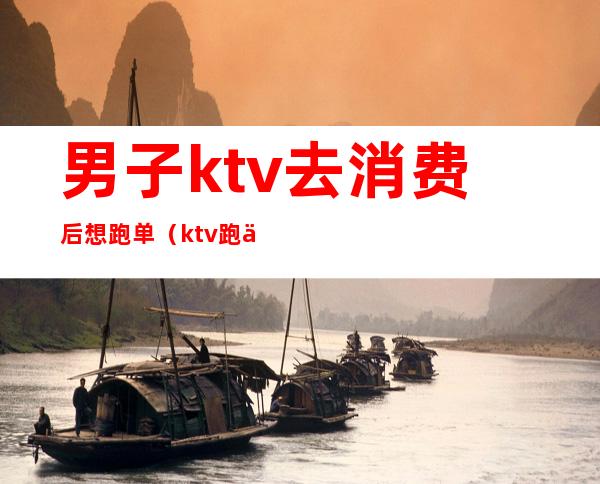 男子ktv去消费后想跑单(ktv跑业务怎么跑)