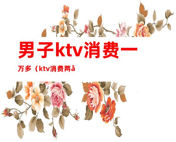 男子ktv消费一万多(ktv消费两千)