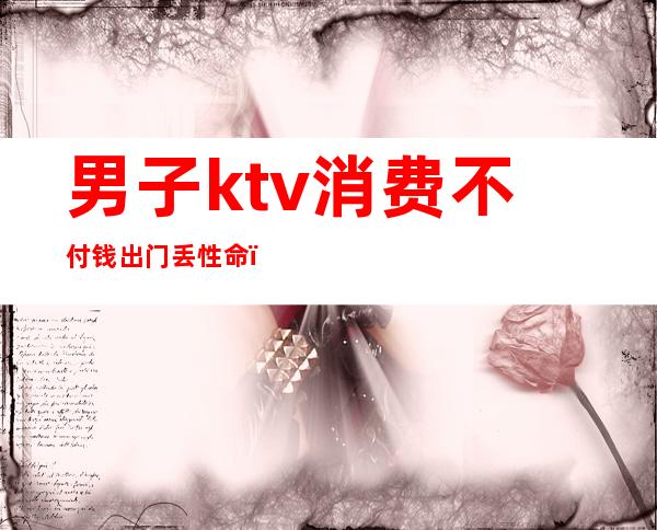 男子ktv消费不付钱出门丢性命(男子KTV消费不愿意付钱,谁料刚出门就丢了性命)