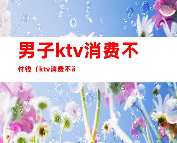 男子ktv消费不付钱（ktv消费不买单）