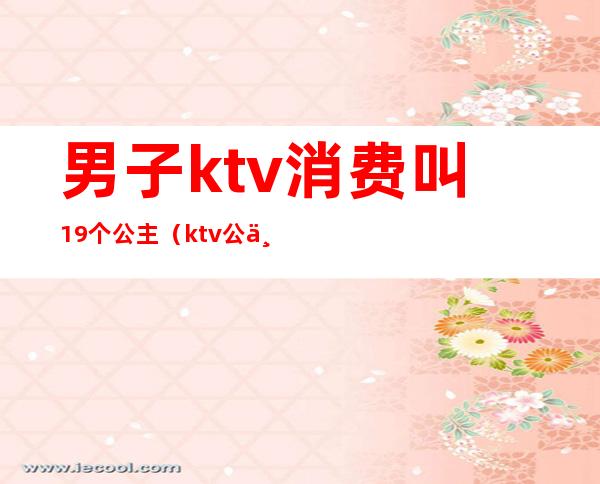 男子ktv消费叫19个公主(ktv公主一场多少钱)
