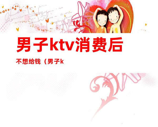 男子ktv消费后不想给钱(男子ktv消费没钱结账)