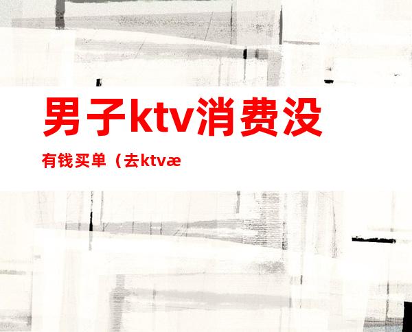 男子ktv消费没有钱买单(去ktv消费不给钱是否违法)