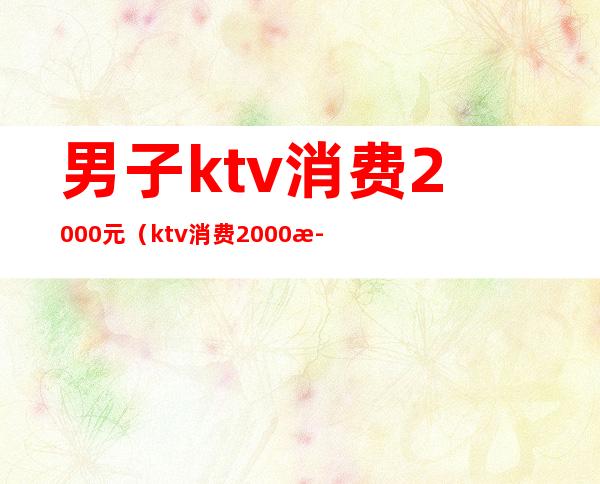 男子ktv消费2000元(ktv消费2000正常吗)