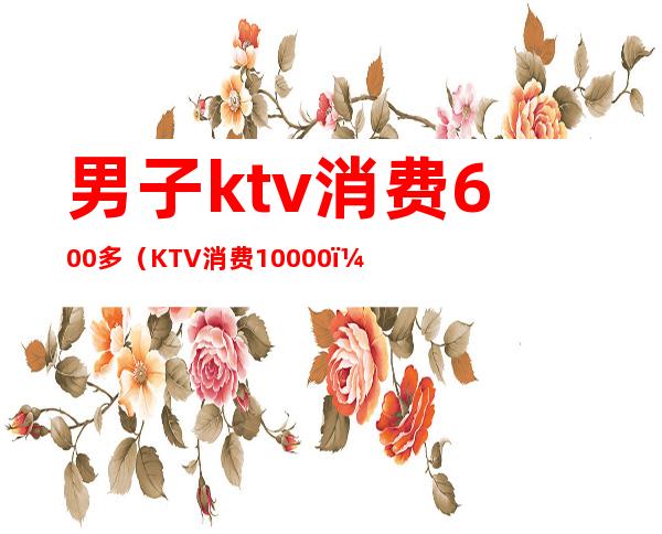 男子ktv消费600多(KTV消费10000)