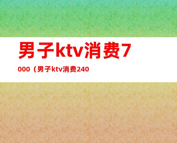 男子ktv消费7000(男子ktv消费2400)