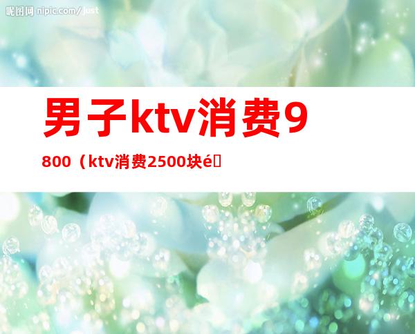 男子ktv消费9800(ktv消费2500块钱正常吗)