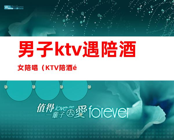 男子ktv遇陪酒女陪唱(KTV陪酒陪唱)