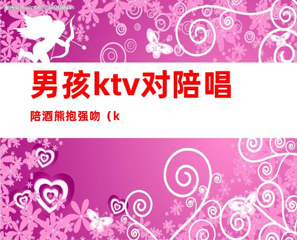 男孩ktv对陪唱陪酒熊抱强吻(ktv男生陪酒)