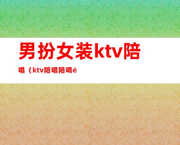 男扮女装ktv陪唱(ktv陪唱陪喝酒女孩叫什么)