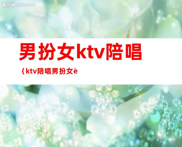 男扮女ktv陪唱（ktv陪唱男扮女装违法吗?）