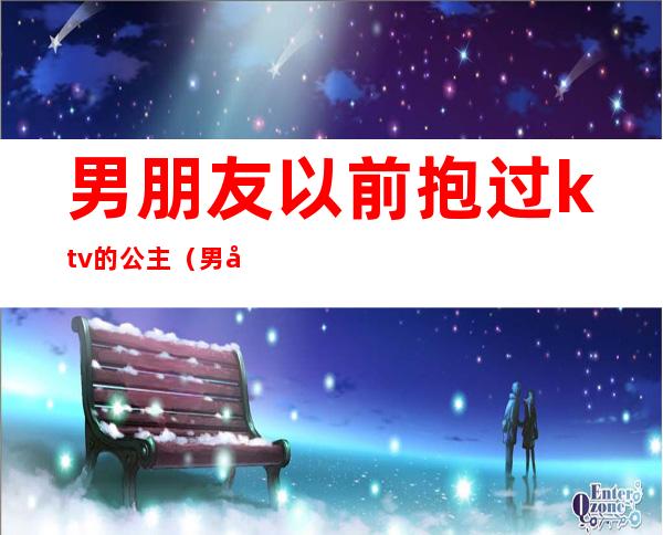 男朋友以前抱过ktv的公主（男友去ktv找公主）