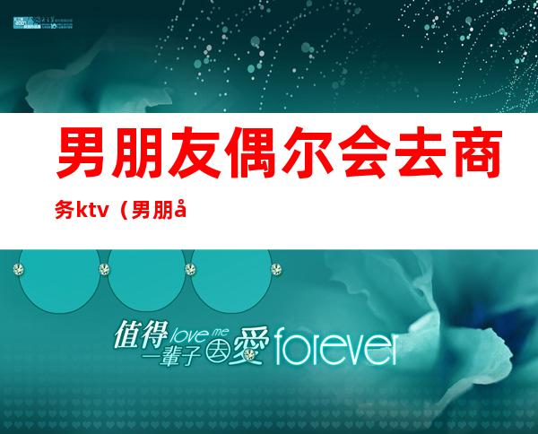 男朋友偶尔会去商务ktv(男朋友商务应酬)