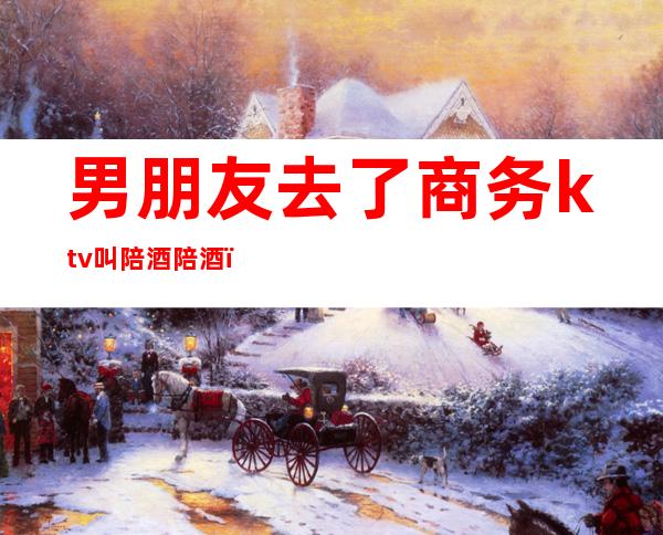 男朋友去了商务ktv叫陪酒陪酒(商务ktv陪酒男生)