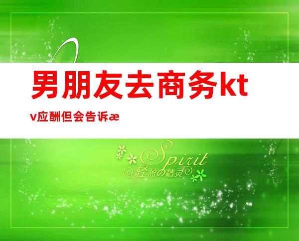 男朋友去商务ktv应酬但会告诉我(男朋友经常去商务KTV)